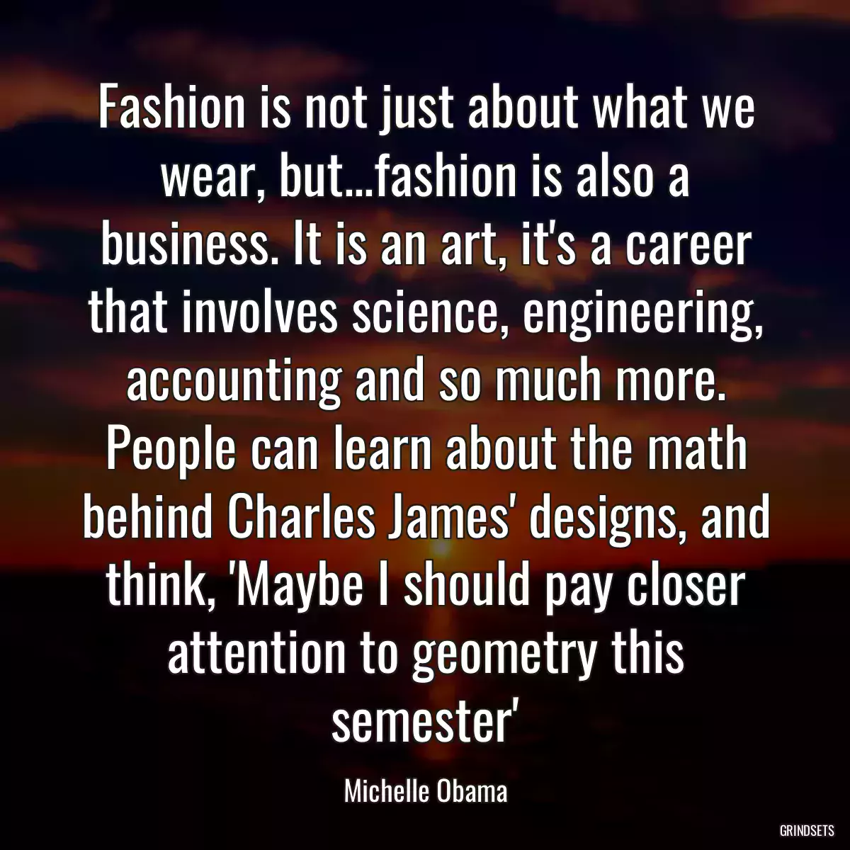 Fashion is not just about what we wear, but...fashion is also a business. It is an art, it\'s a career that involves science, engineering, accounting and so much more. People can learn about the math behind Charles James\' designs, and think, \'Maybe I should pay closer attention to geometry this semester\'