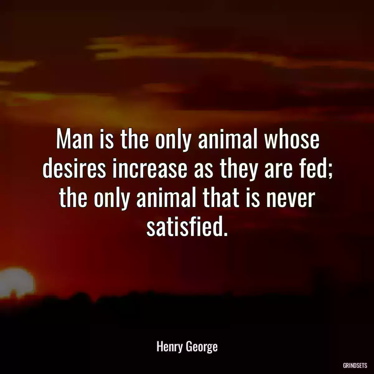 Man is the only animal whose desires increase as they are fed; the only animal that is never satisfied.