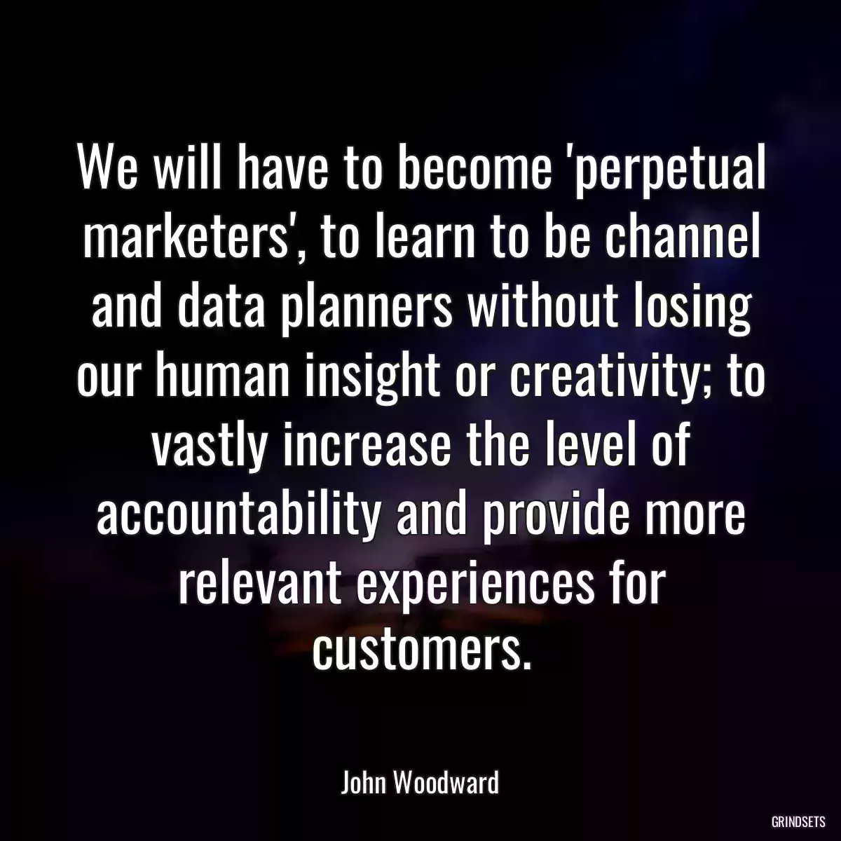 We will have to become \'perpetual marketers\', to learn to be channel and data planners without losing our human insight or creativity; to vastly increase the level of accountability and provide more relevant experiences for customers.