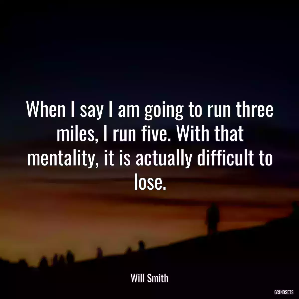 When I say I am going to run three miles, I run five. With that mentality, it is actually difficult to lose.