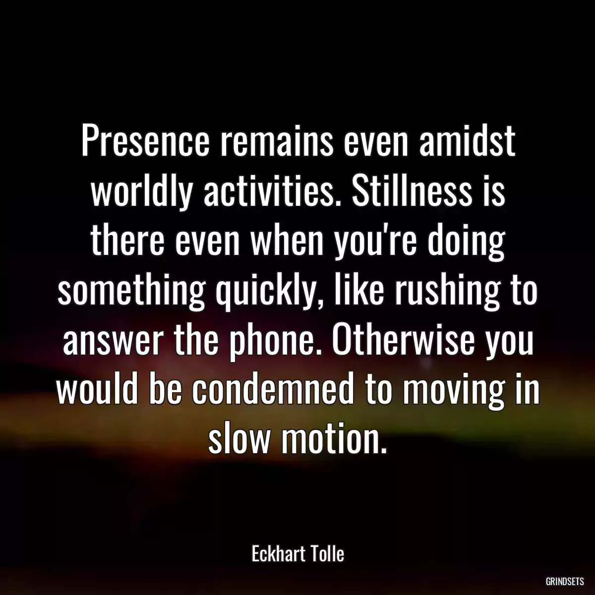 Presence remains even amidst worldly activities. Stillness is there even when you\'re doing something quickly, like rushing to answer the phone. Otherwise you would be condemned to moving in slow motion.