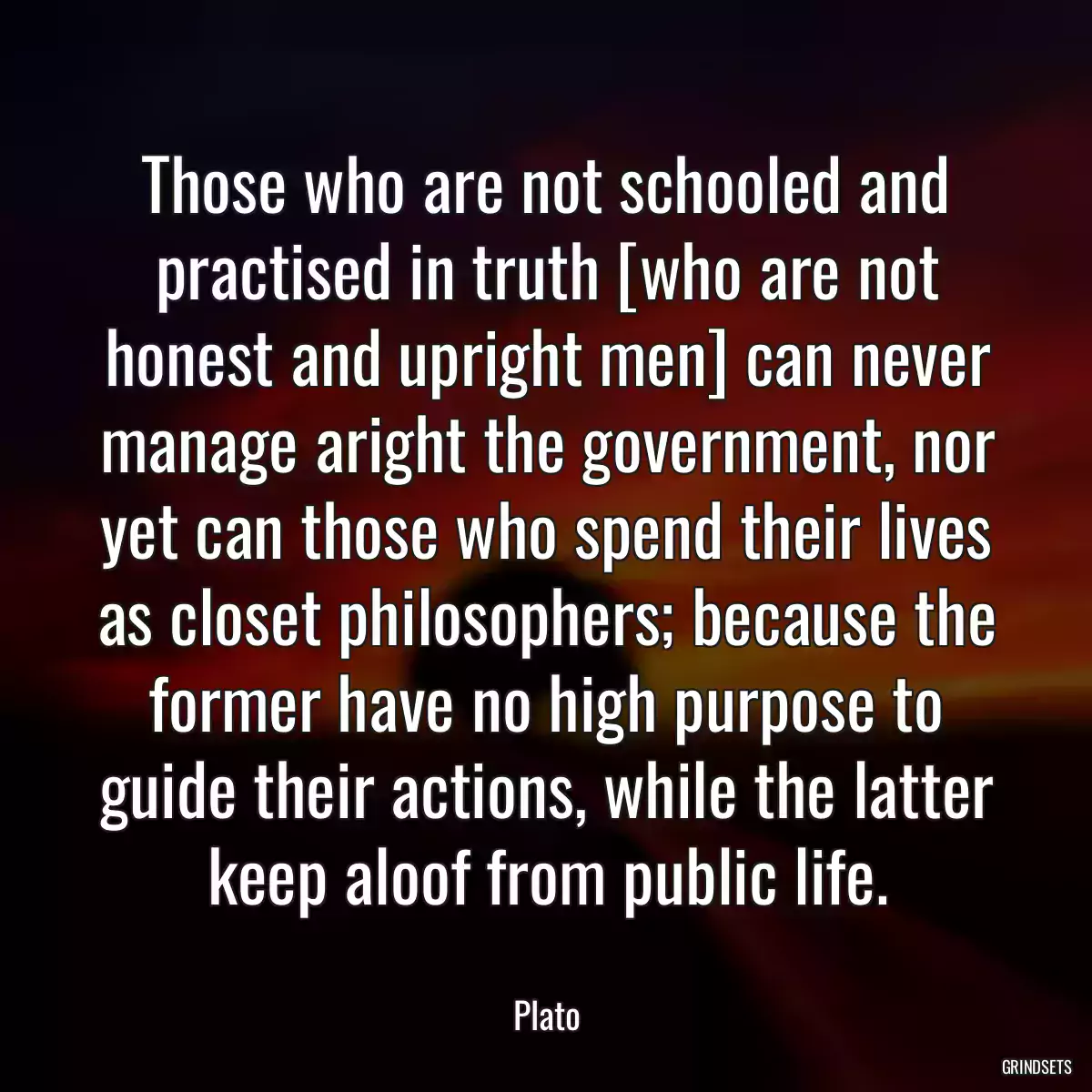 Those who are not schooled and practised in truth [who are not honest and upright men] can never manage aright the government, nor yet can those who spend their lives as closet philosophers; because the former have no high purpose to guide their actions, while the latter keep aloof from public life.