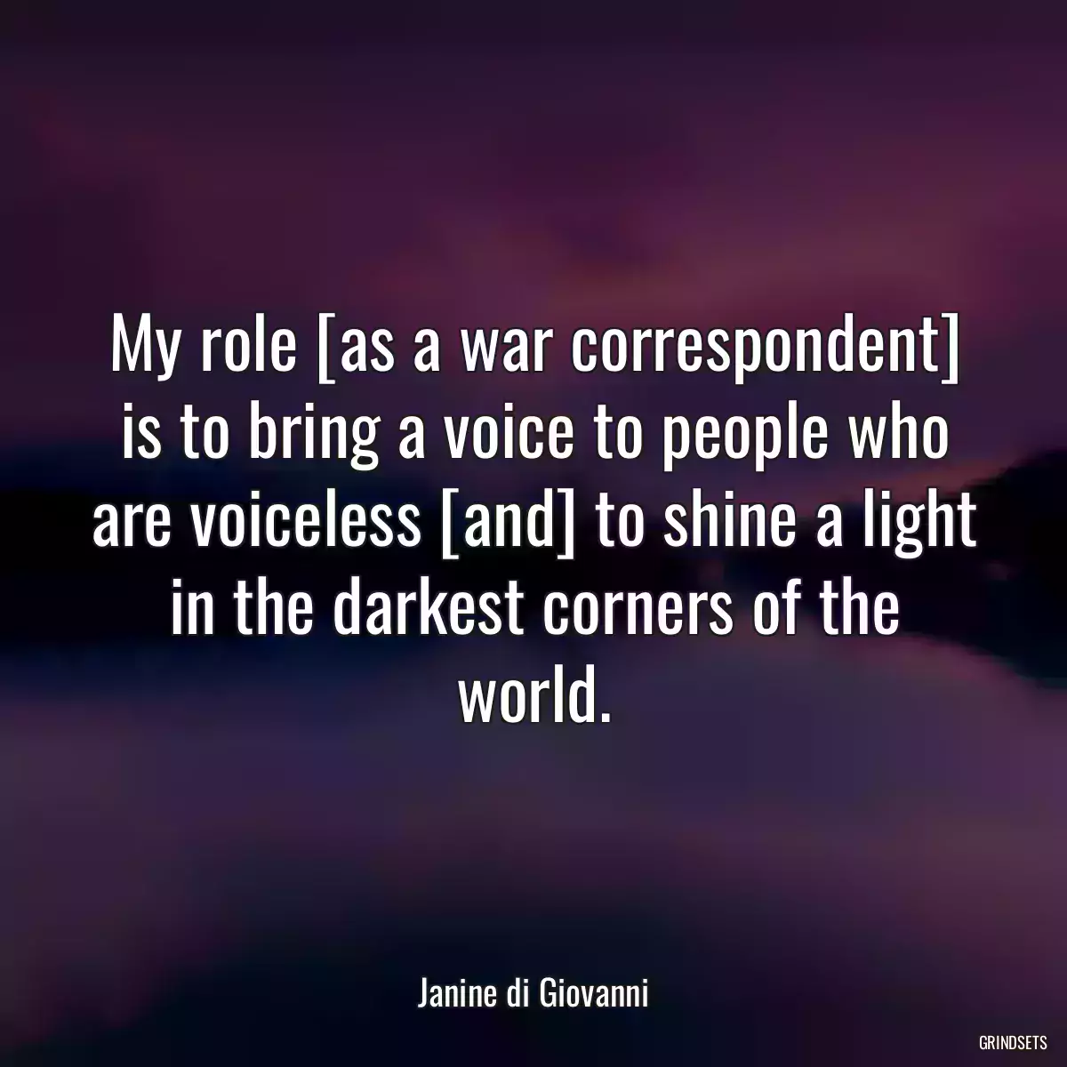 My role [as a war correspondent] is to bring a voice to people who are voiceless [and] to shine a light in the darkest corners of the world.