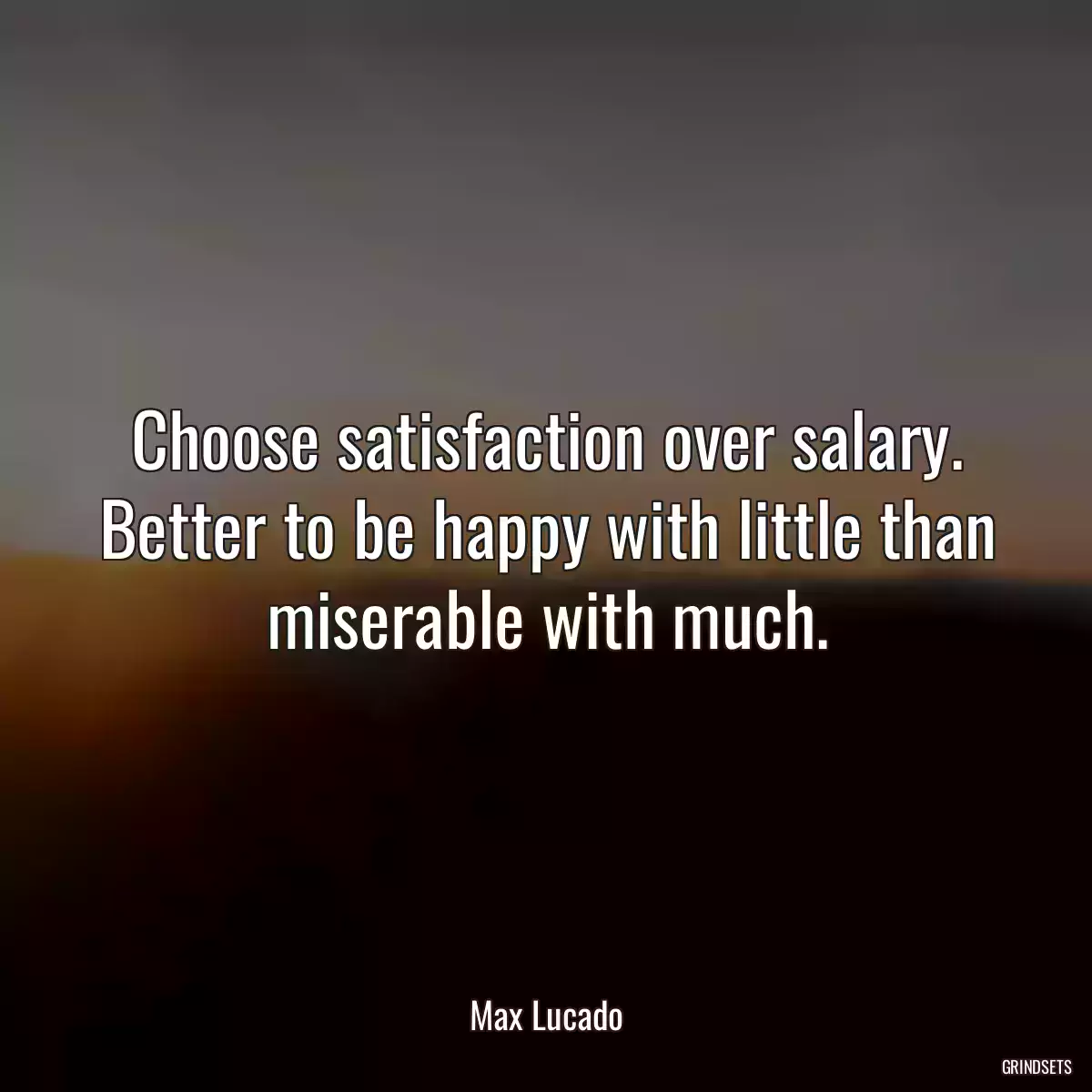 Choose satisfaction over salary. Better to be happy with little than miserable with much.