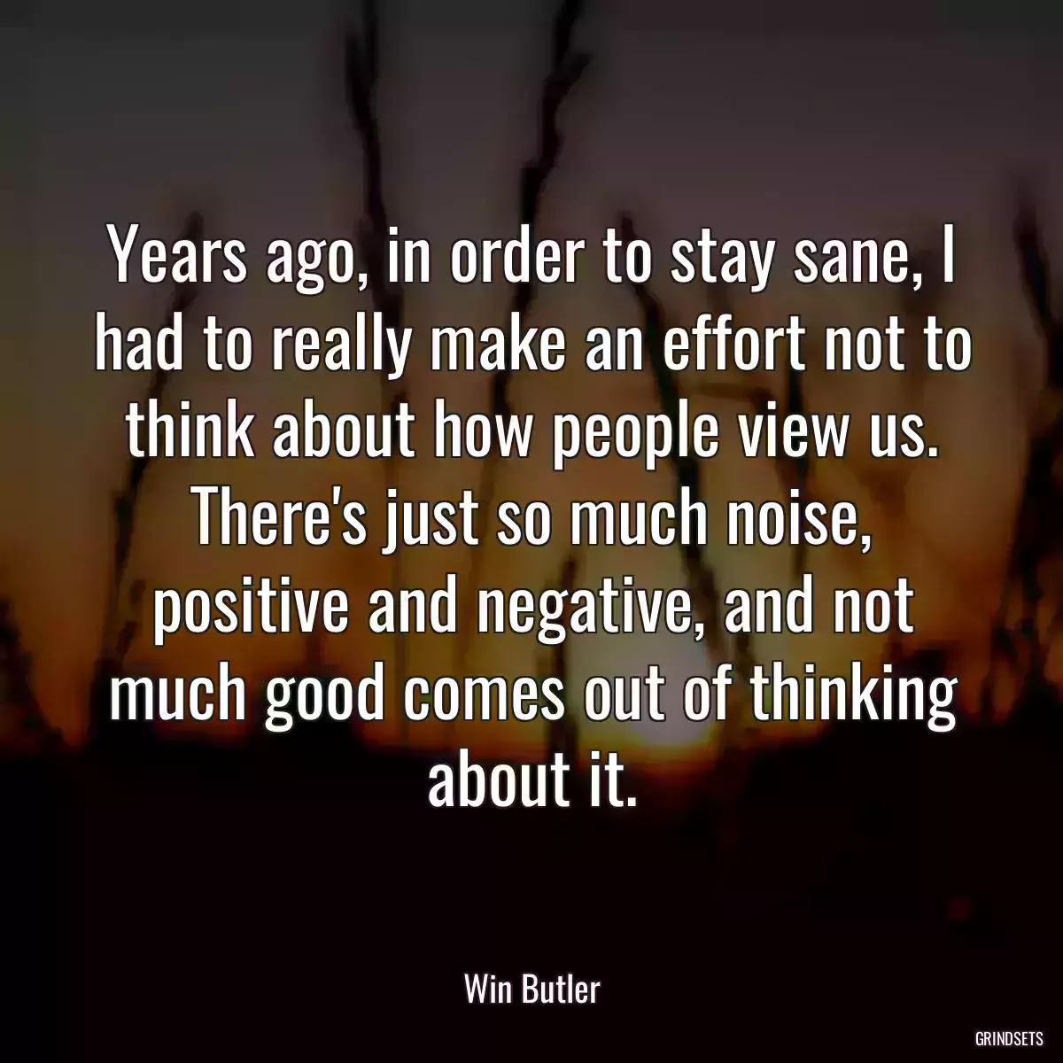 Years ago, in order to stay sane, I had to really make an effort not to think about how people view us. There\'s just so much noise, positive and negative, and not much good comes out of thinking about it.