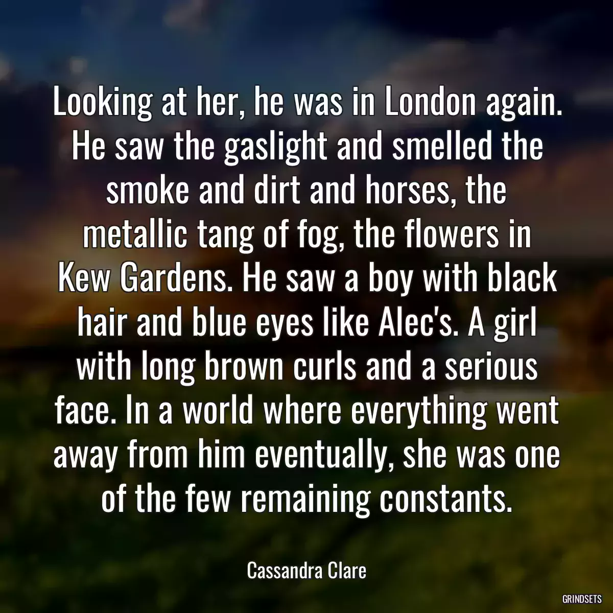 Looking at her, he was in London again. He saw the gaslight and smelled the smoke and dirt and horses, the metallic tang of fog, the flowers in Kew Gardens. He saw a boy with black hair and blue eyes like Alec\'s. A girl with long brown curls and a serious face. In a world where everything went away from him eventually, she was one of the few remaining constants.