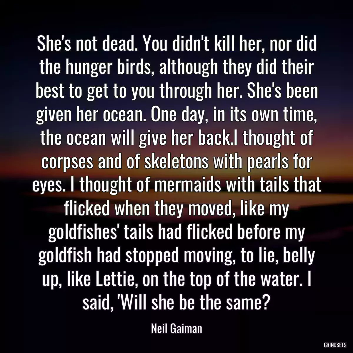 She\'s not dead. You didn\'t kill her, nor did the hunger birds, although they did their best to get to you through her. She\'s been given her ocean. One day, in its own time, the ocean will give her back.I thought of corpses and of skeletons with pearls for eyes. I thought of mermaids with tails that flicked when they moved, like my goldfishes\' tails had flicked before my goldfish had stopped moving, to lie, belly up, like Lettie, on the top of the water. I said, \'Will she be the same?