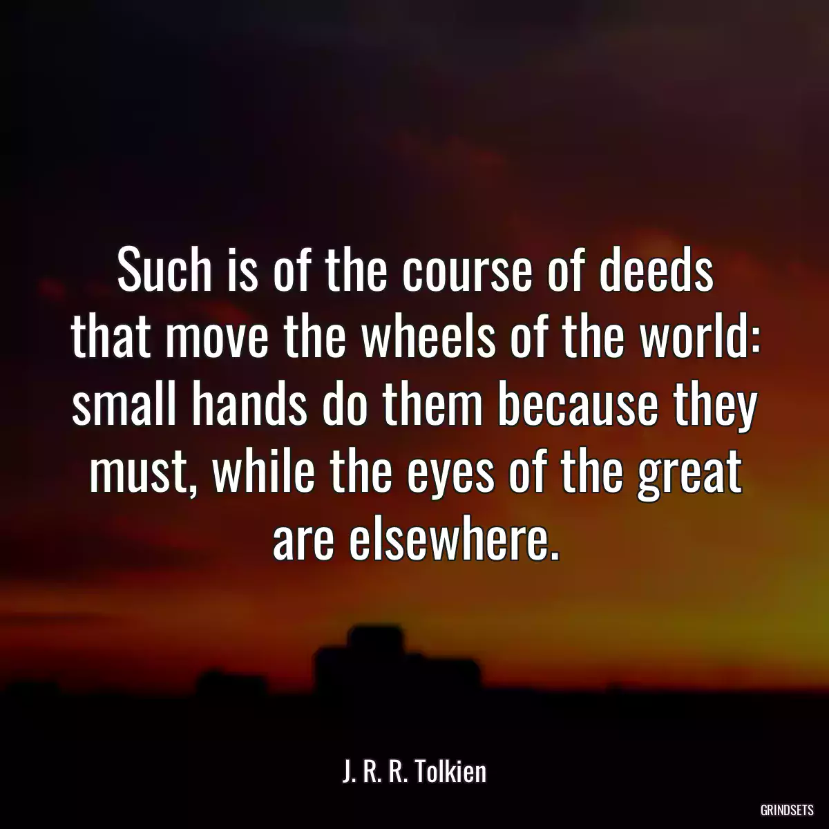 Such is of the course of deeds that move the wheels of the world: small hands do them because they must, while the eyes of the great are elsewhere.