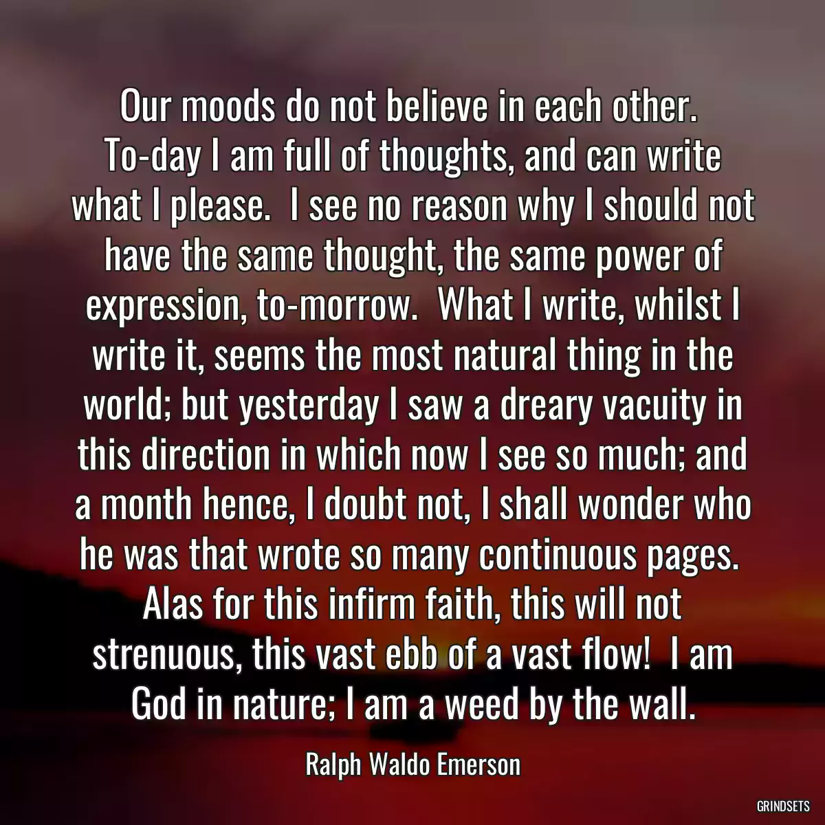 Our moods do not believe in each other.  To-day I am full of thoughts, and can write what I please.  I see no reason why I should not have the same thought, the same power of expression, to-morrow.  What I write, whilst I write it, seems the most natural thing in the world; but yesterday I saw a dreary vacuity in this direction in which now I see so much; and a month hence, I doubt not, I shall wonder who he was that wrote so many continuous pages.  Alas for this infirm faith, this will not strenuous, this vast ebb of a vast flow!  I am God in nature; I am a weed by the wall.