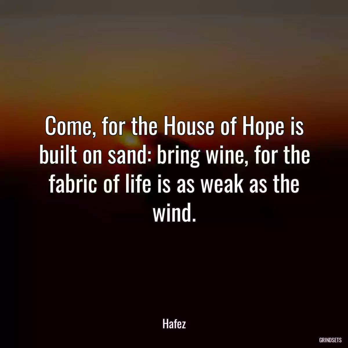 Come, for the House of Hope is built on sand: bring wine, for the fabric of life is as weak as the wind.