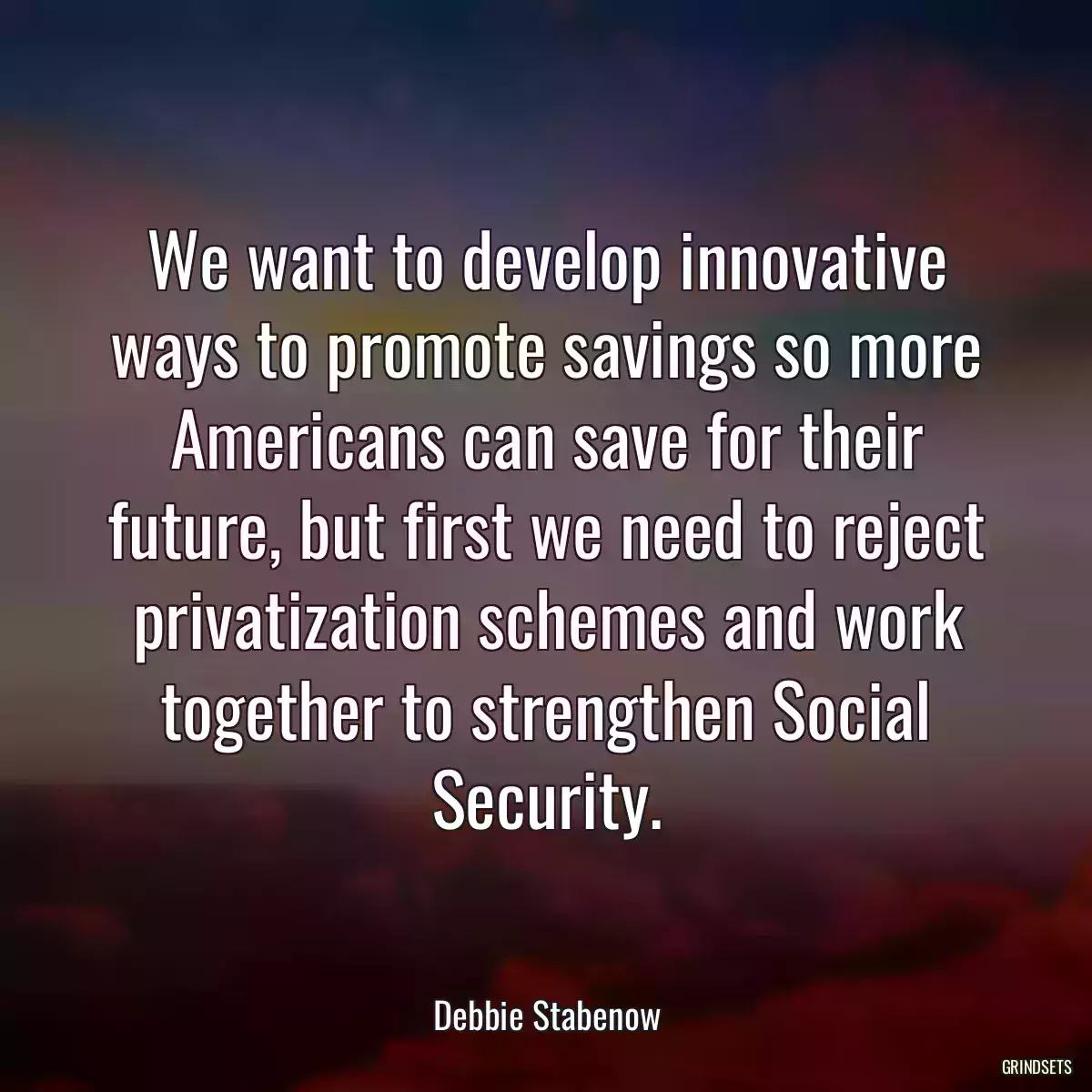 We want to develop innovative ways to promote savings so more Americans can save for their future, but first we need to reject privatization schemes and work together to strengthen Social Security.