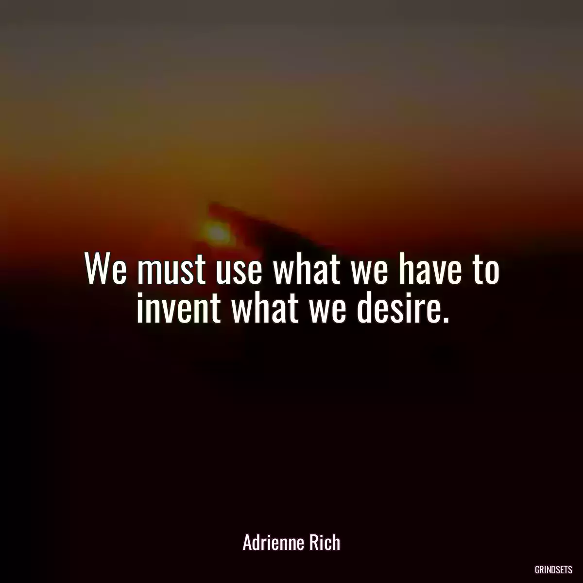 We must use what we have to invent what we desire.