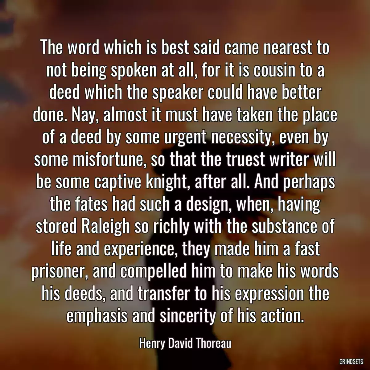 The word which is best said came nearest to not being spoken at all, for it is cousin to a deed which the speaker could have better done. Nay, almost it must have taken the place of a deed by some urgent necessity, even by some misfortune, so that the truest writer will be some captive knight, after all. And perhaps the fates had such a design, when, having stored Raleigh so richly with the substance of life and experience, they made him a fast prisoner, and compelled him to make his words his deeds, and transfer to his expression the emphasis and sincerity of his action.