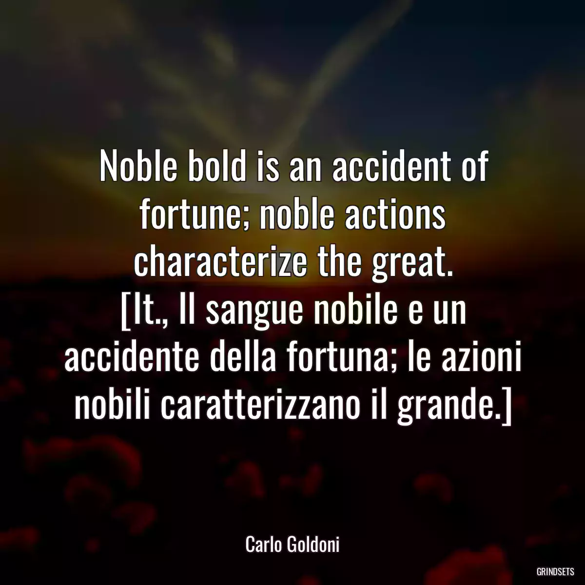 Noble bold is an accident of fortune; noble actions characterize the great.
[It., Il sangue nobile e un accidente della fortuna; le azioni nobili caratterizzano il grande.]