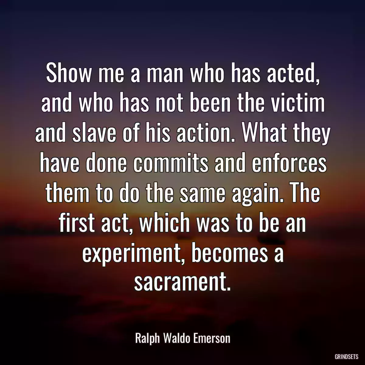 Show me a man who has acted, and who has not been the victim and slave of his action. What they have done commits and enforces them to do the same again. The first act, which was to be an experiment, becomes a sacrament.