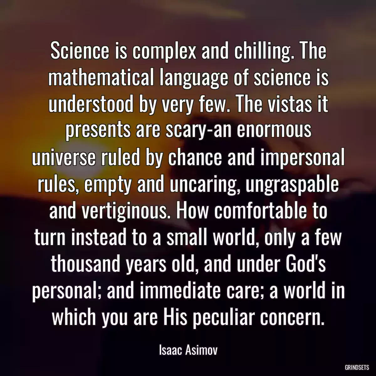 Science is complex and chilling. The mathematical language of science is understood by very few. The vistas it presents are scary-an enormous universe ruled by chance and impersonal rules, empty and uncaring, ungraspable and vertiginous. How comfortable to turn instead to a small world, only a few thousand years old, and under God\'s personal; and immediate care; a world in which you are His peculiar concern.