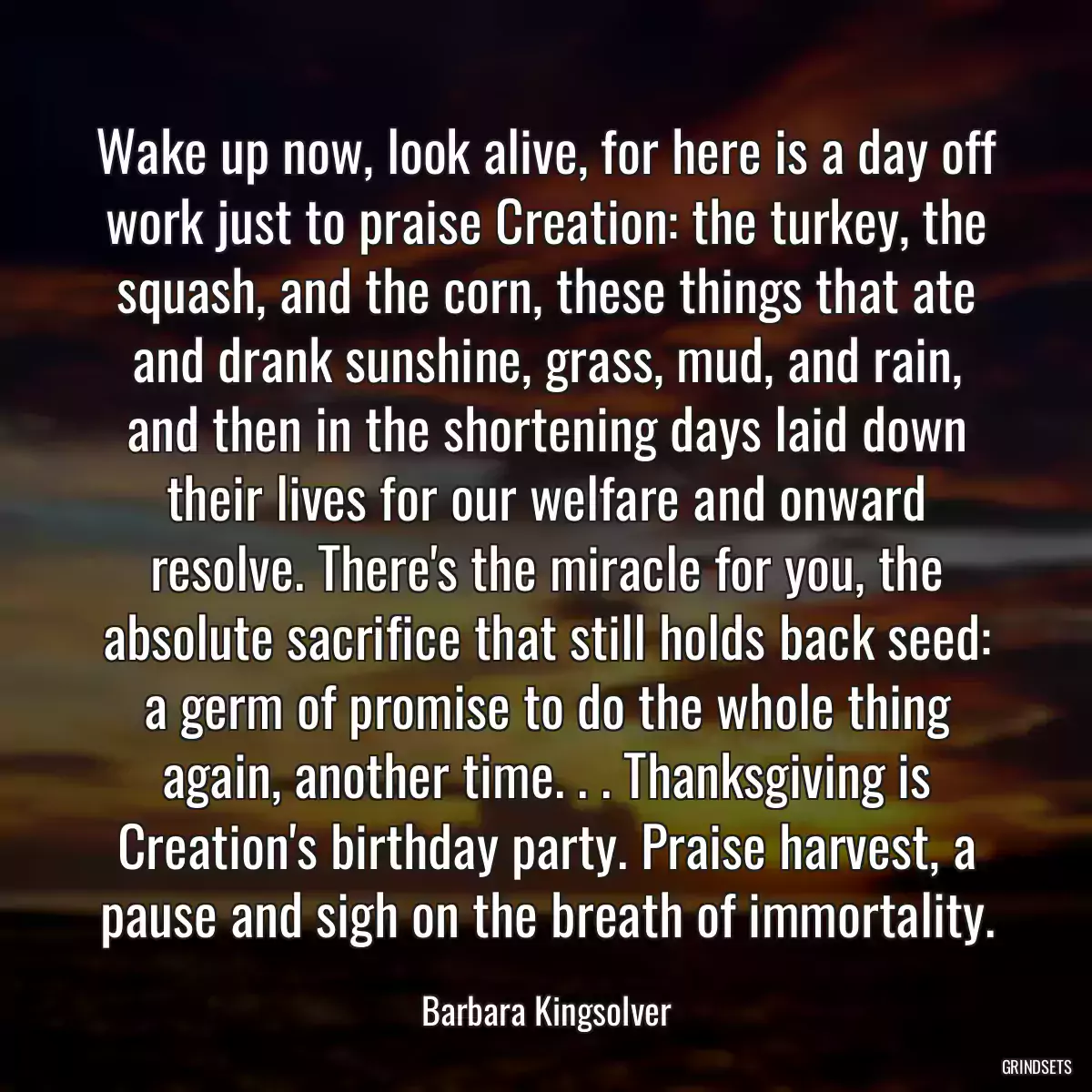 Wake up now, look alive, for here is a day off work just to praise Creation: the turkey, the squash, and the corn, these things that ate and drank sunshine, grass, mud, and rain, and then in the shortening days laid down their lives for our welfare and onward resolve. There\'s the miracle for you, the absolute sacrifice that still holds back seed: a germ of promise to do the whole thing again, another time. . . Thanksgiving is Creation\'s birthday party. Praise harvest, a pause and sigh on the breath of immortality.