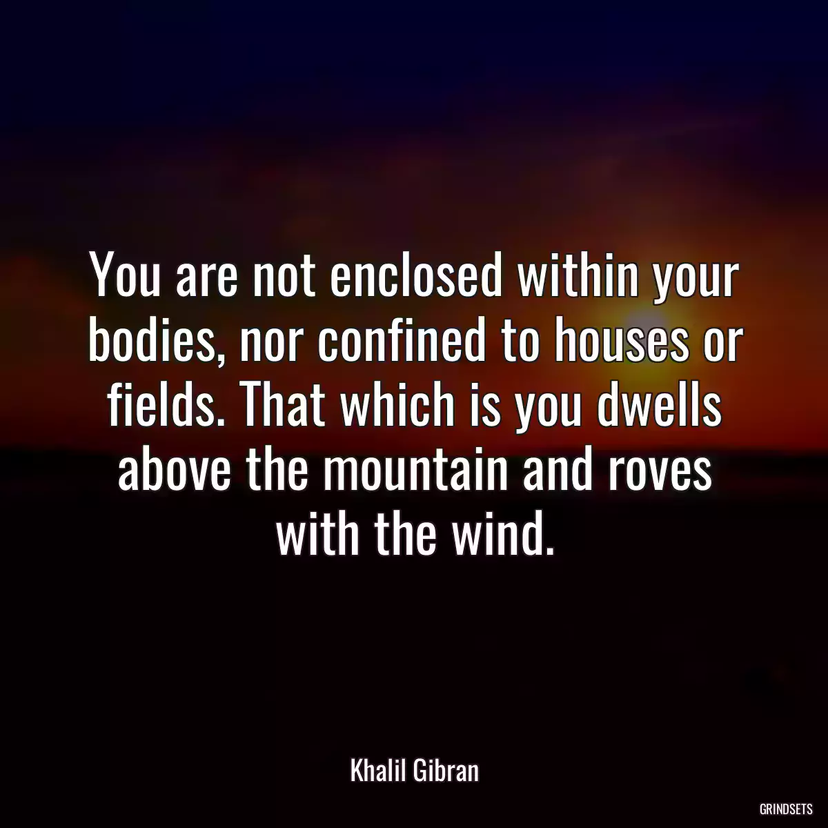 You are not enclosed within your bodies, nor confined to houses or fields. That which is you dwells above the mountain and roves with the wind.