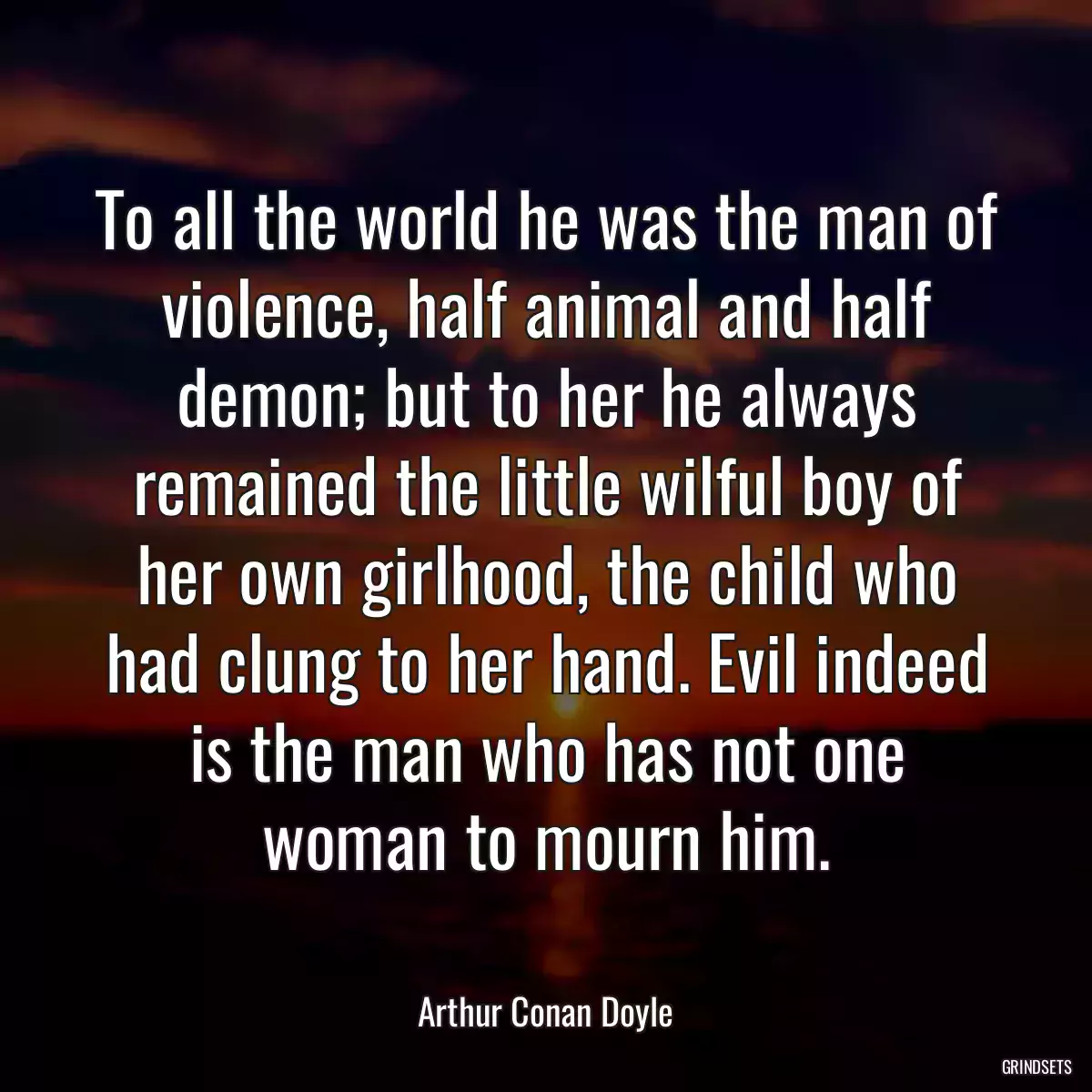 To all the world he was the man of violence, half animal and half demon; but to her he always remained the little wilful boy of her own girlhood, the child who had clung to her hand. Evil indeed is the man who has not one woman to mourn him.