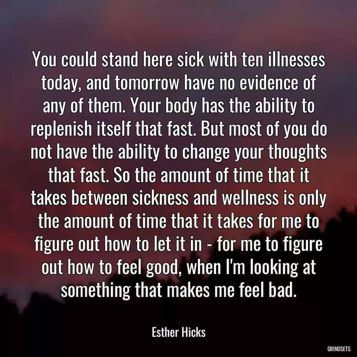 You could stand here sick with ten illnesses today, and tomorrow have no evidence of any of them. Your body has the ability to replenish itself that fast. But most of you do not have the ability to change your thoughts that fast. So the amount of time that it takes between sickness and wellness is only the amount of time that it takes for me to figure out how to let it in - for me to figure out how to feel good, when I\'m looking at something that makes me feel bad.