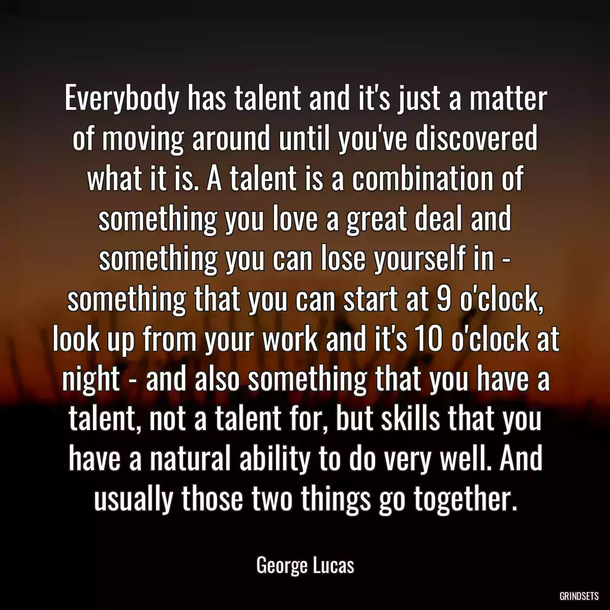 Everybody has talent and it\'s just a matter of moving around until you\'ve discovered what it is. A talent is a combination of something you love a great deal and something you can lose yourself in - something that you can start at 9 o\'clock, look up from your work and it\'s 10 o\'clock at night - and also something that you have a talent, not a talent for, but skills that you have a natural ability to do very well. And usually those two things go together.