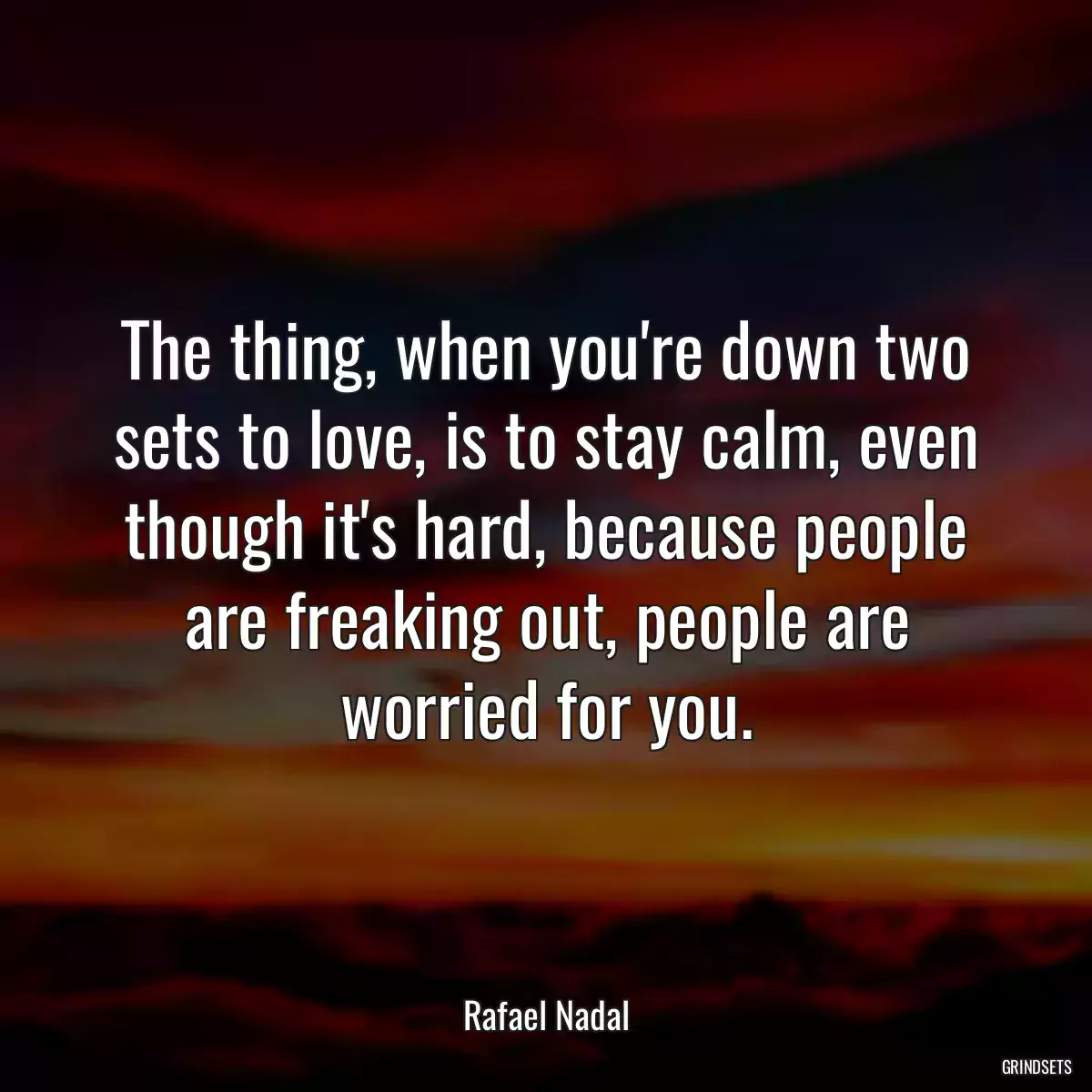 The thing, when you\'re down two sets to love, is to stay calm, even though it\'s hard, because people are freaking out, people are worried for you.