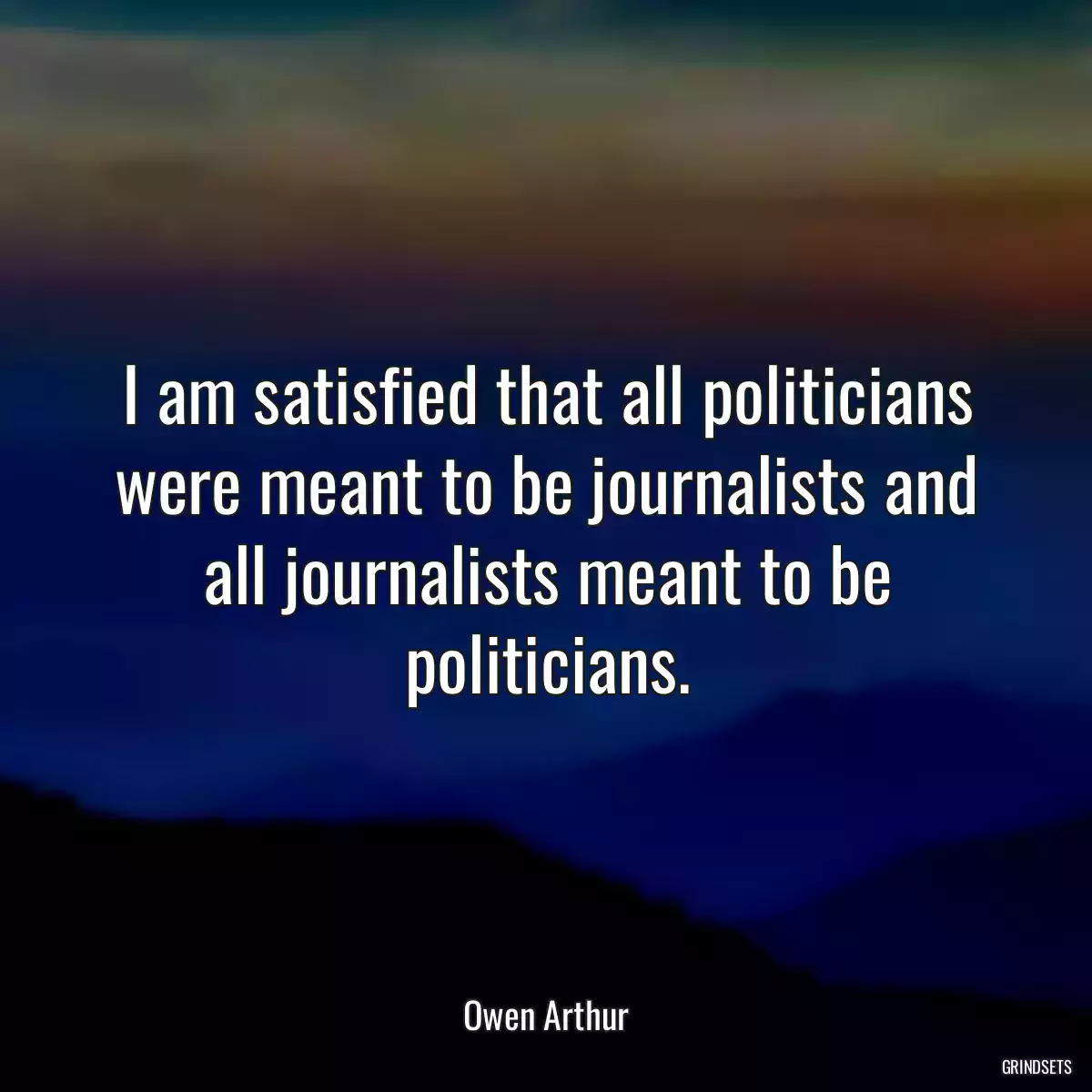 I am satisfied that all politicians were meant to be journalists and all journalists meant to be politicians.