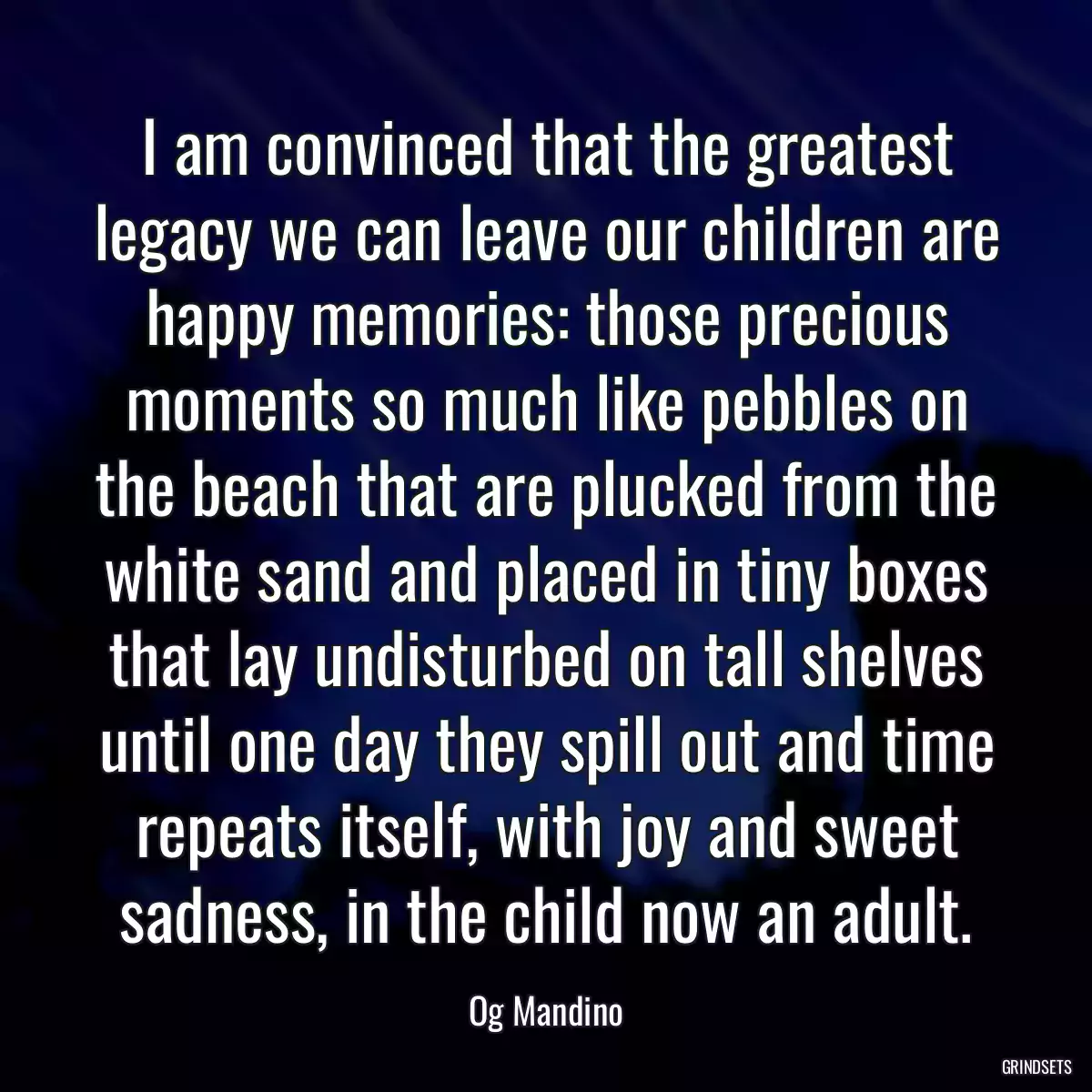 I am convinced that the greatest legacy we can leave our children are happy memories: those precious moments so much like pebbles on the beach that are plucked from the white sand and placed in tiny boxes that lay undisturbed on tall shelves until one day they spill out and time repeats itself, with joy and sweet sadness, in the child now an adult.