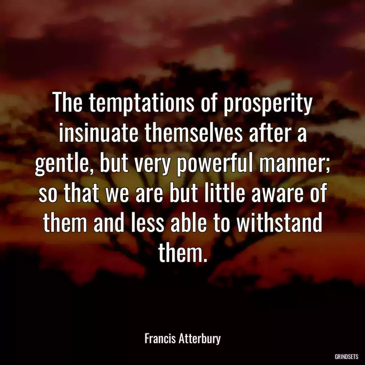 The temptations of prosperity insinuate themselves after a gentle, but very powerful manner; so that we are but little aware of them and less able to withstand them.