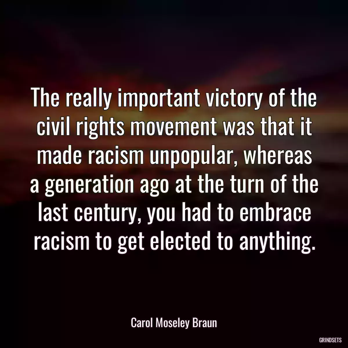 The really important victory of the civil rights movement was that it made racism unpopular, whereas a generation ago at the turn of the last century, you had to embrace racism to get elected to anything.