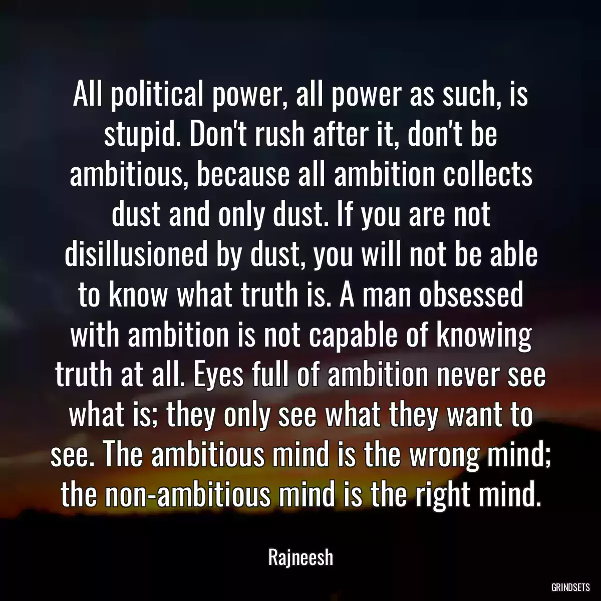 All political power, all power as such, is stupid. Don\'t rush after it, don\'t be ambitious, because all ambition collects dust and only dust. If you are not disillusioned by dust, you will not be able to know what truth is. A man obsessed with ambition is not capable of knowing truth at all. Eyes full of ambition never see what is; they only see what they want to see. The ambitious mind is the wrong mind; the non-ambitious mind is the right mind.