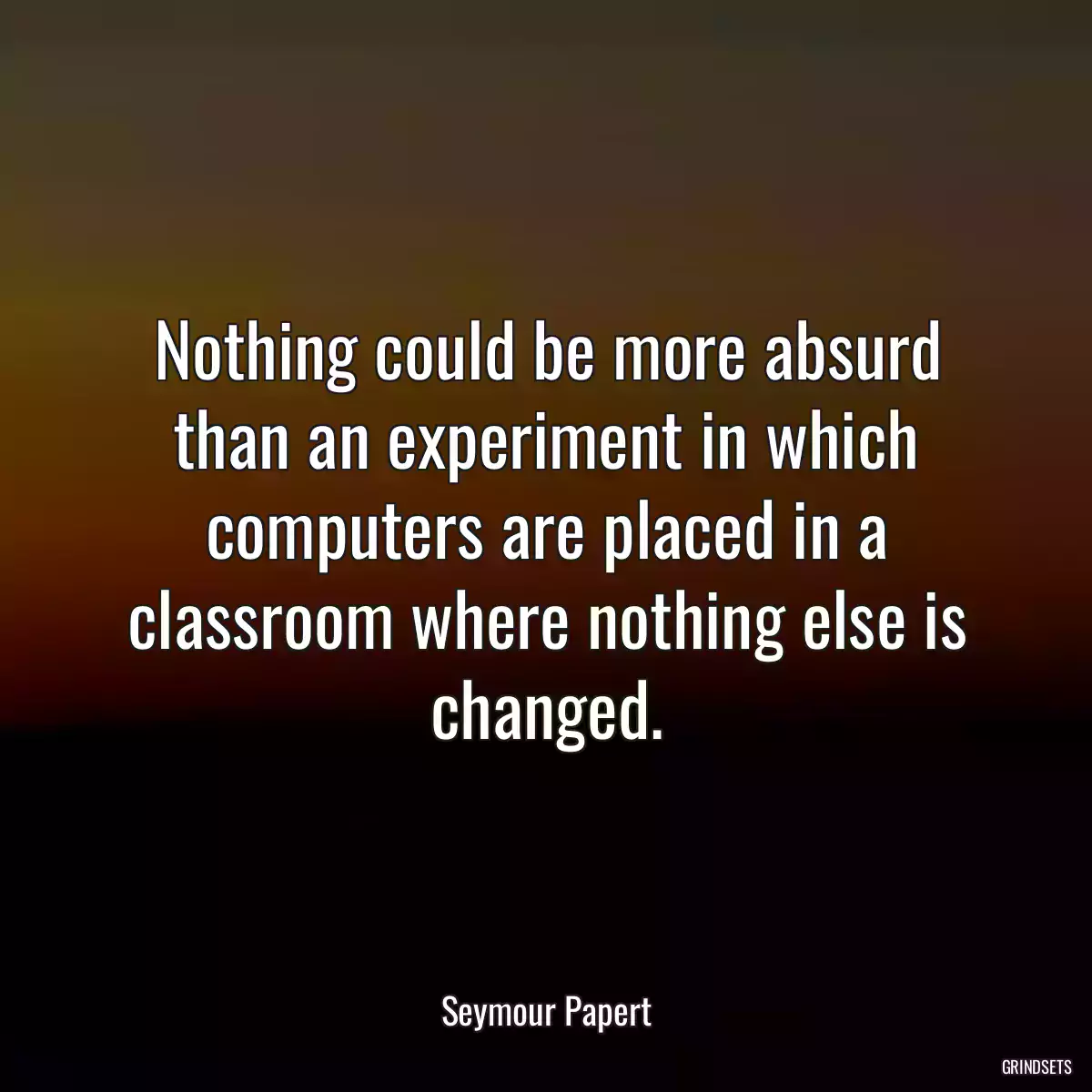 Nothing could be more absurd than an experiment in which computers are placed in a classroom where nothing else is changed.