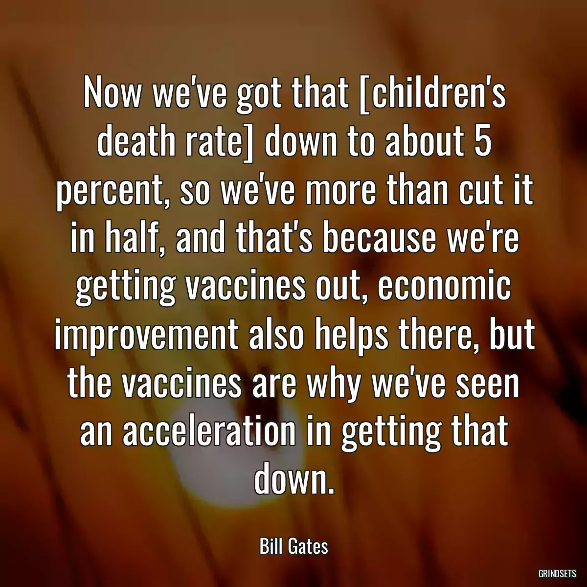 Now we\'ve got that [children\'s death rate] down to about 5 percent, so we\'ve more than cut it in half, and that\'s because we\'re getting vaccines out, economic improvement also helps there, but the vaccines are why we\'ve seen an acceleration in getting that down.