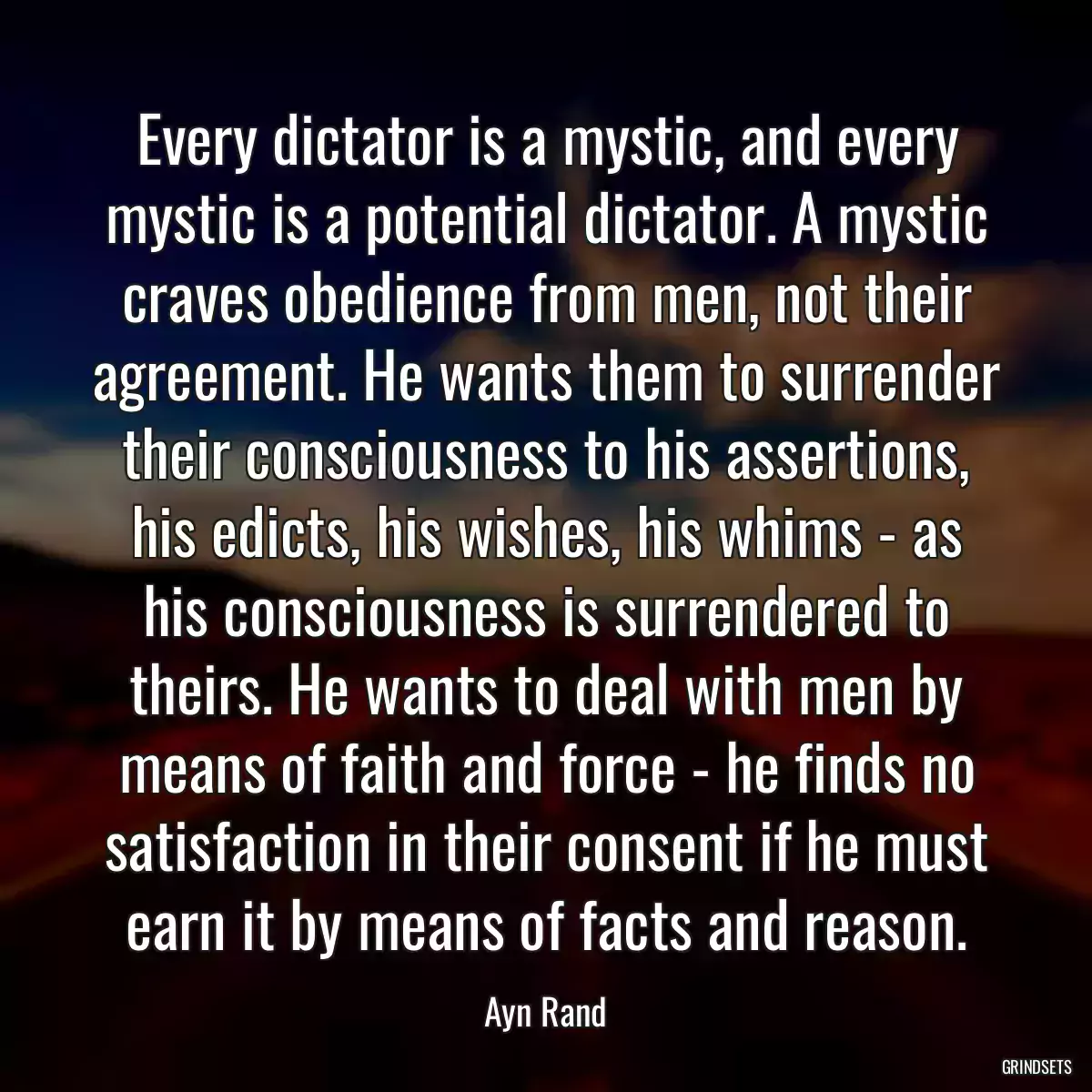 Every dictator is a mystic, and every mystic is a potential dictator. A mystic craves obedience from men, not their agreement. He wants them to surrender their consciousness to his assertions, his edicts, his wishes, his whims - as his consciousness is surrendered to theirs. He wants to deal with men by means of faith and force - he finds no satisfaction in their consent if he must earn it by means of facts and reason.