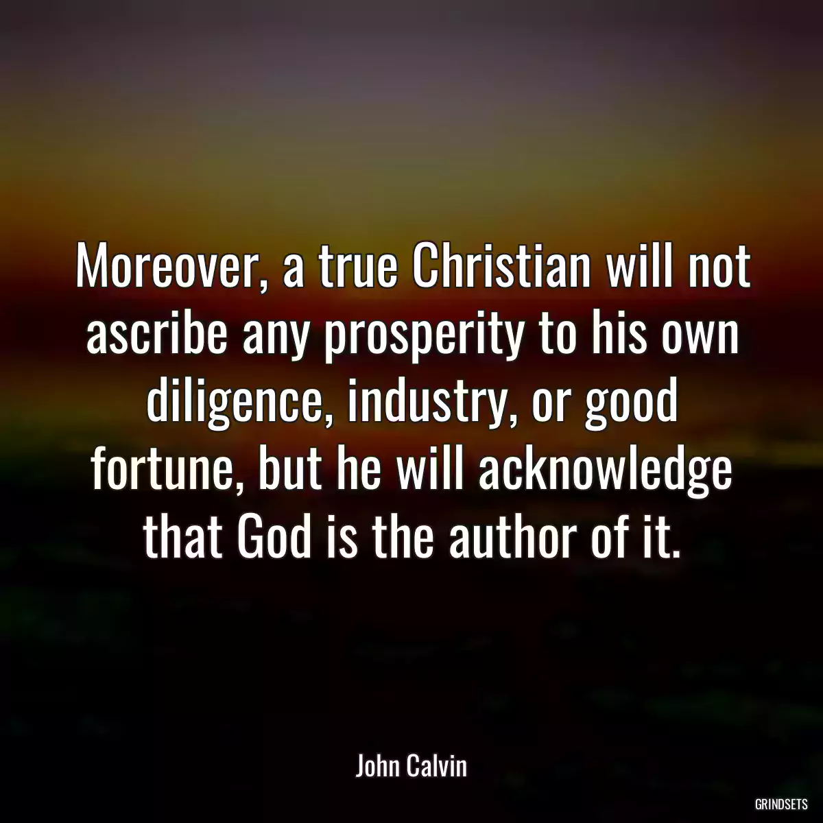 Moreover, a true Christian will not ascribe any prosperity to his own diligence, industry, or good fortune, but he will acknowledge that God is the author of it.