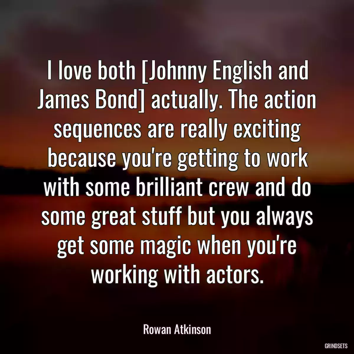 I love both [Johnny English and James Bond] actually. The action sequences are really exciting because you\'re getting to work with some brilliant crew and do some great stuff but you always get some magic when you\'re working with actors.