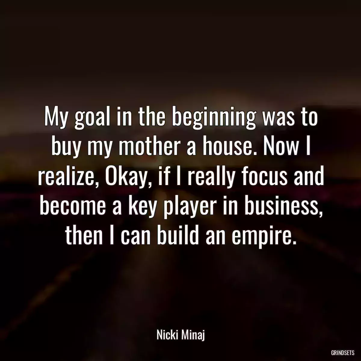 My goal in the beginning was to buy my mother a house. Now I realize, Okay, if I really focus and become a key player in business, then I can build an empire.