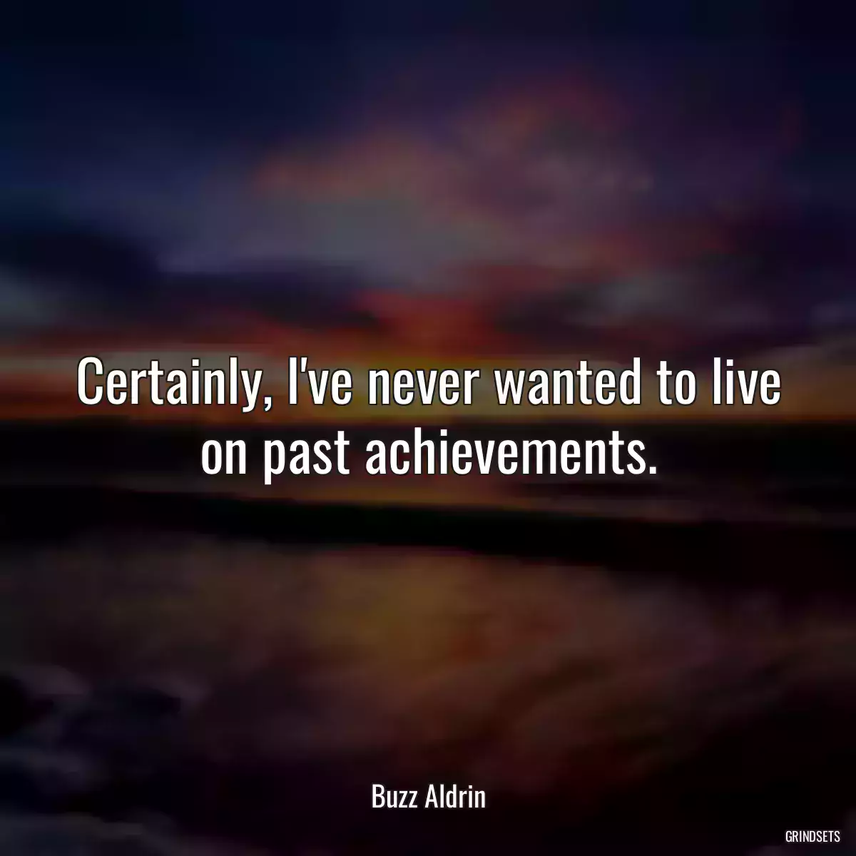 Certainly, I\'ve never wanted to live on past achievements.
