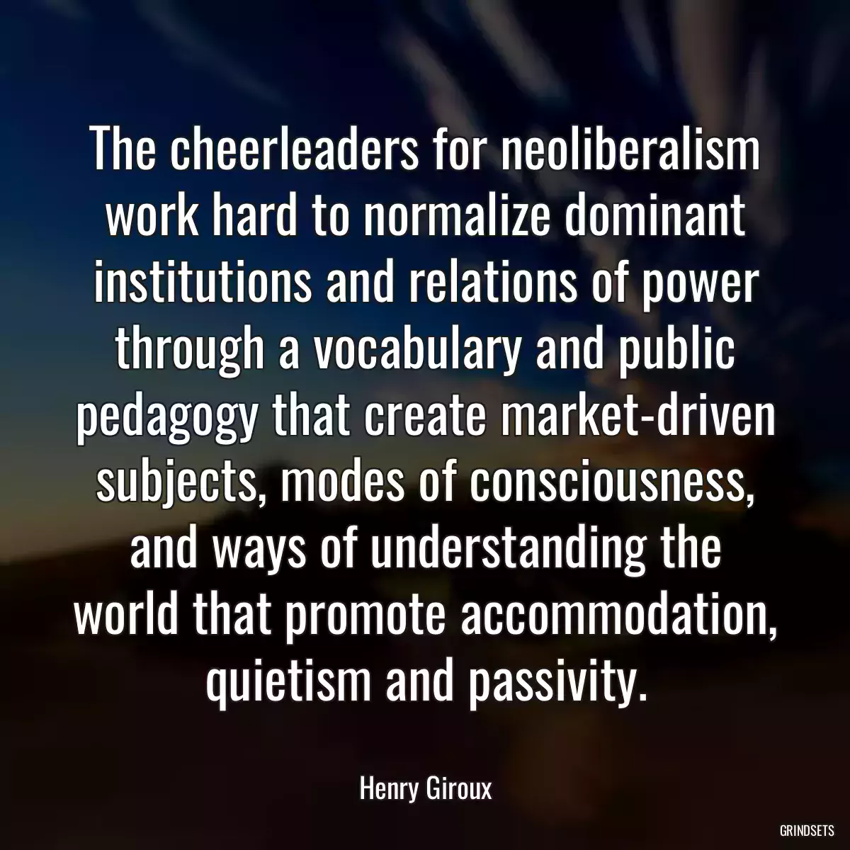 The cheerleaders for neoliberalism work hard to normalize dominant institutions and relations of power through a vocabulary and public pedagogy that create market-driven subjects, modes of consciousness, and ways of understanding the world that promote accommodation, quietism and passivity.