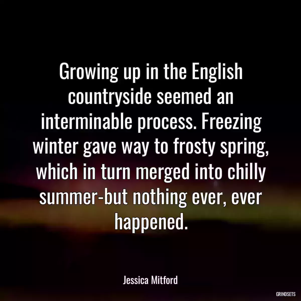 Growing up in the English countryside seemed an interminable process. Freezing winter gave way to frosty spring, which in turn merged into chilly summer-but nothing ever, ever happened.