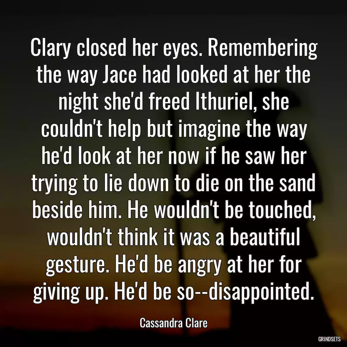 Clary closed her eyes. Remembering the way Jace had looked at her the night she\'d freed Ithuriel, she couldn\'t help but imagine the way he\'d look at her now if he saw her trying to lie down to die on the sand beside him. He wouldn\'t be touched, wouldn\'t think it was a beautiful gesture. He\'d be angry at her for giving up. He\'d be so--disappointed.