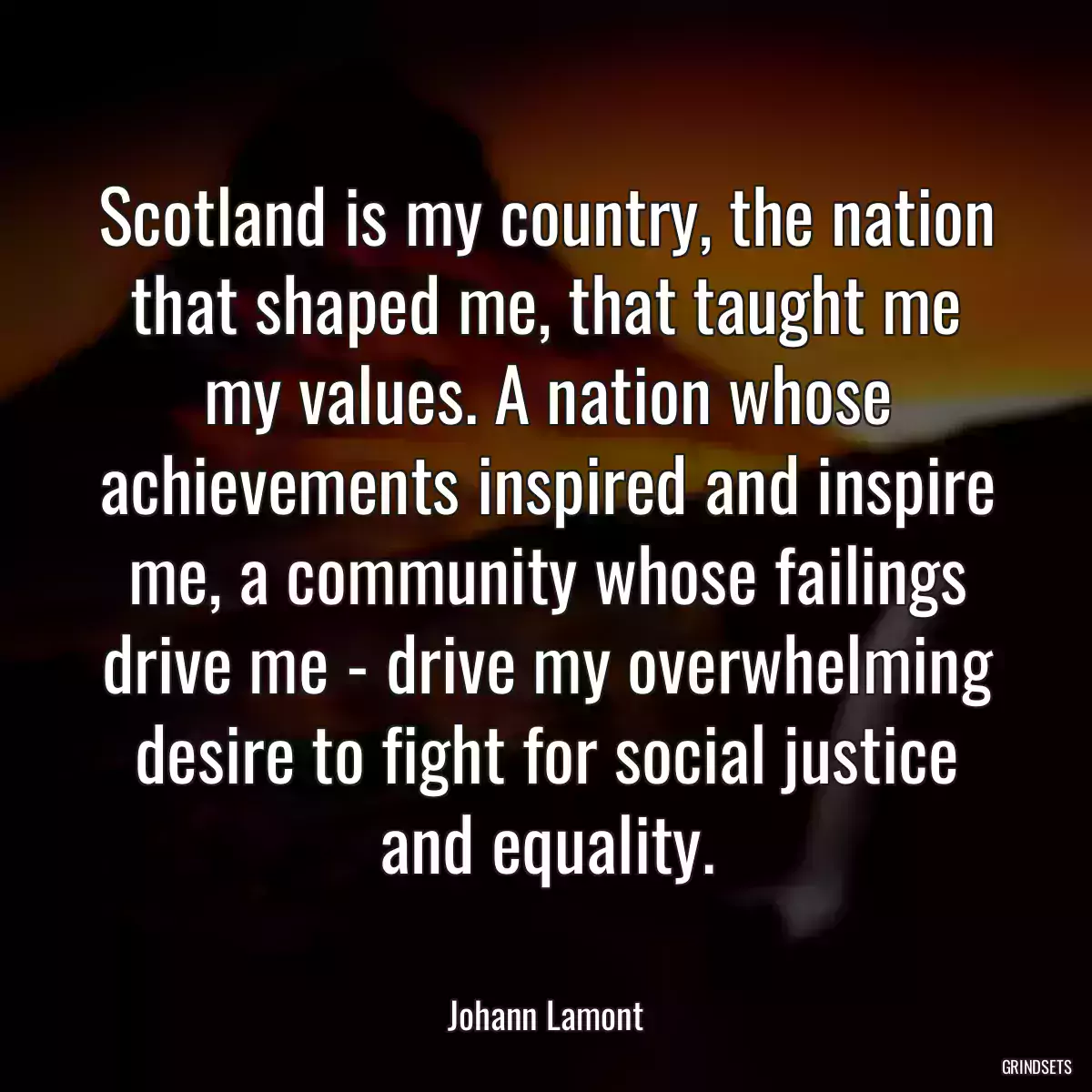 Scotland is my country, the nation that shaped me, that taught me my values. A nation whose achievements inspired and inspire me, a community whose failings drive me - drive my overwhelming desire to fight for social justice and equality.