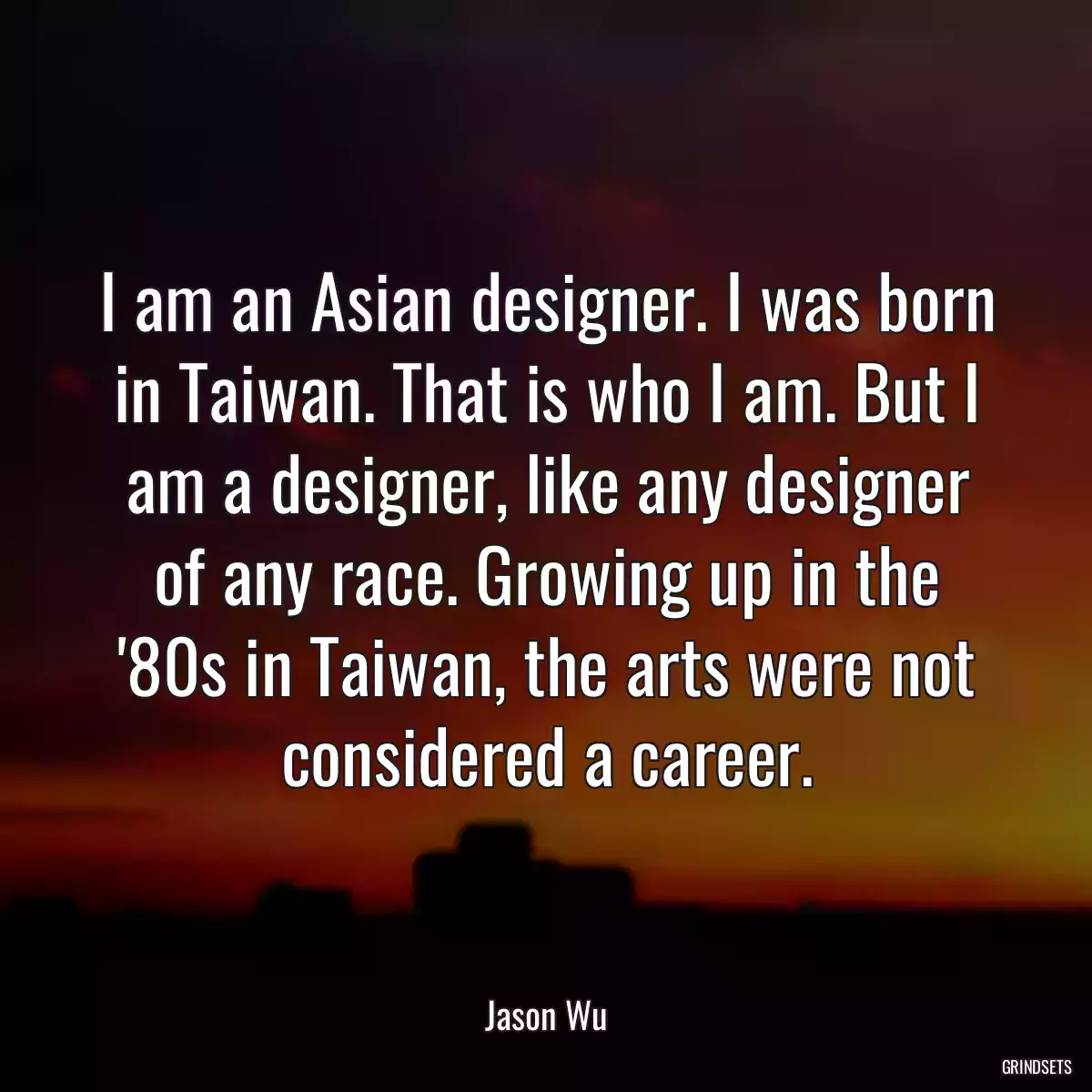 I am an Asian designer. I was born in Taiwan. That is who I am. But I am a designer, like any designer of any race. Growing up in the \'80s in Taiwan, the arts were not considered a career.