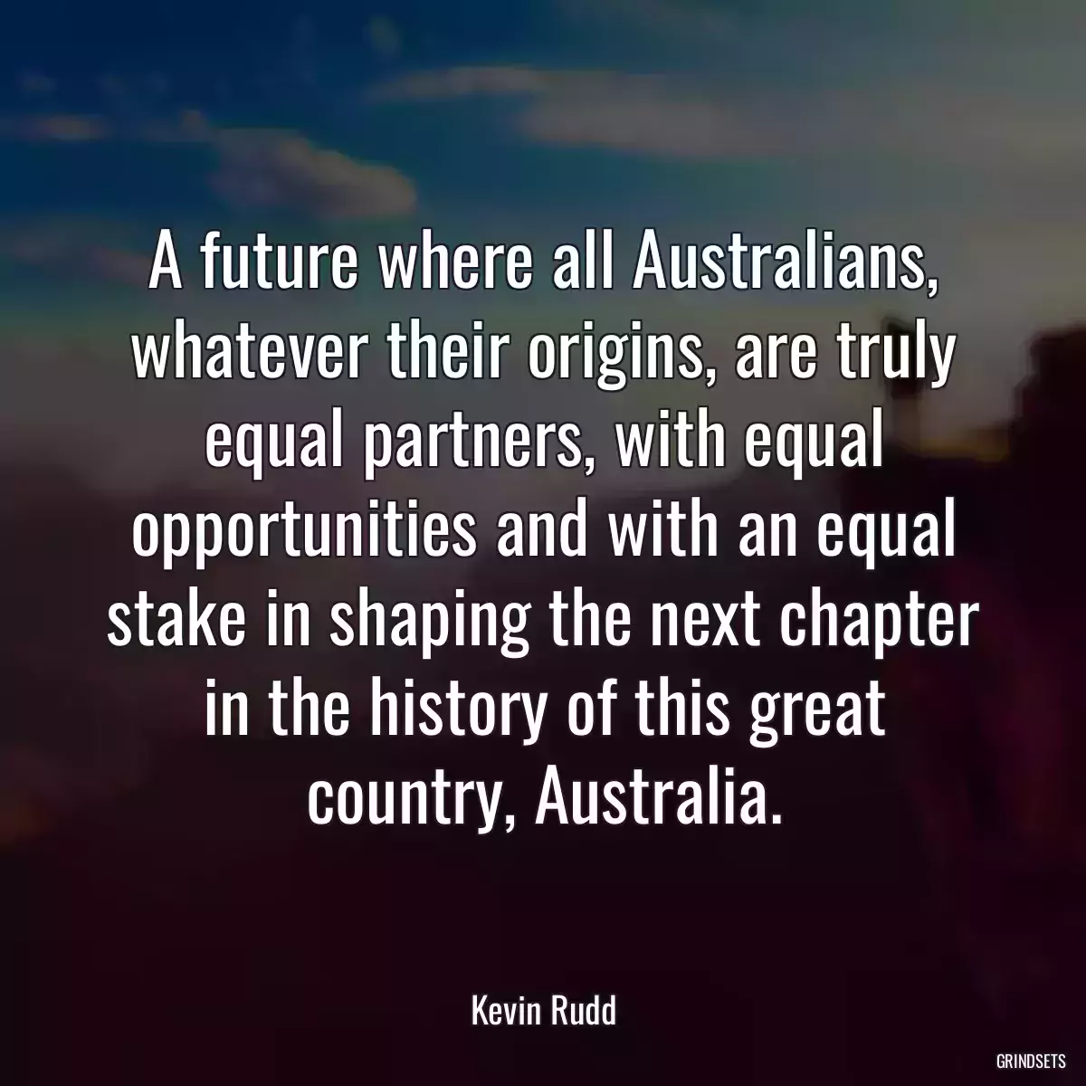 A future where all Australians, whatever their origins, are truly equal partners, with equal opportunities and with an equal stake in shaping the next chapter in the history of this great country, Australia.