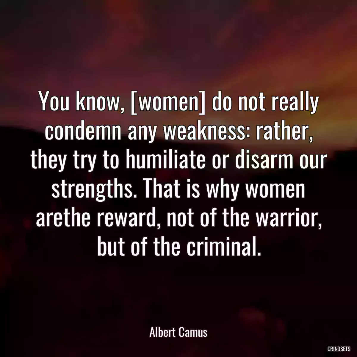 You know, [women] do not really condemn any weakness: rather, they try to humiliate or disarm our strengths. That is why women arethe reward, not of the warrior, but of the criminal.