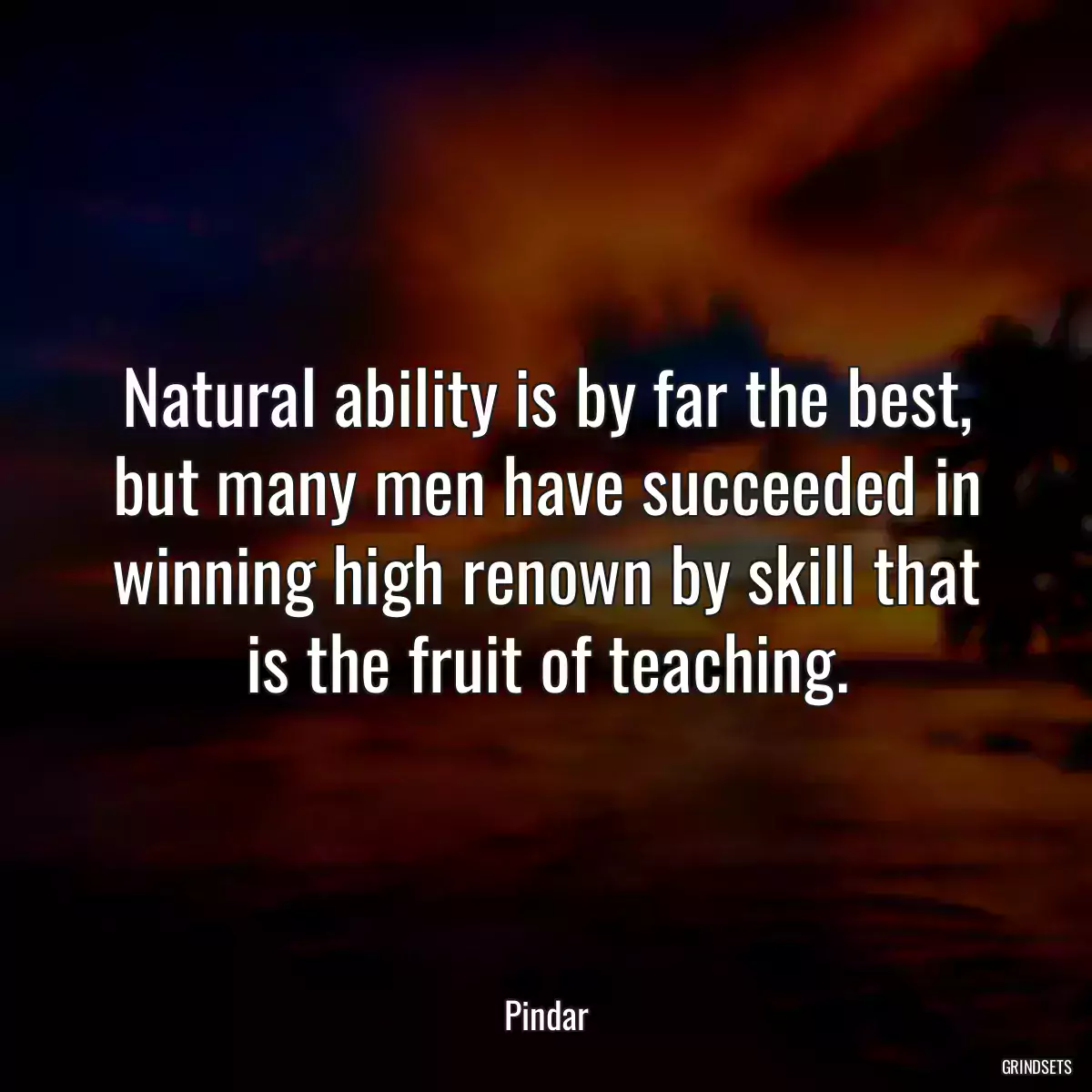 Natural ability is by far the best, but many men have succeeded in winning high renown by skill that is the fruit of teaching.