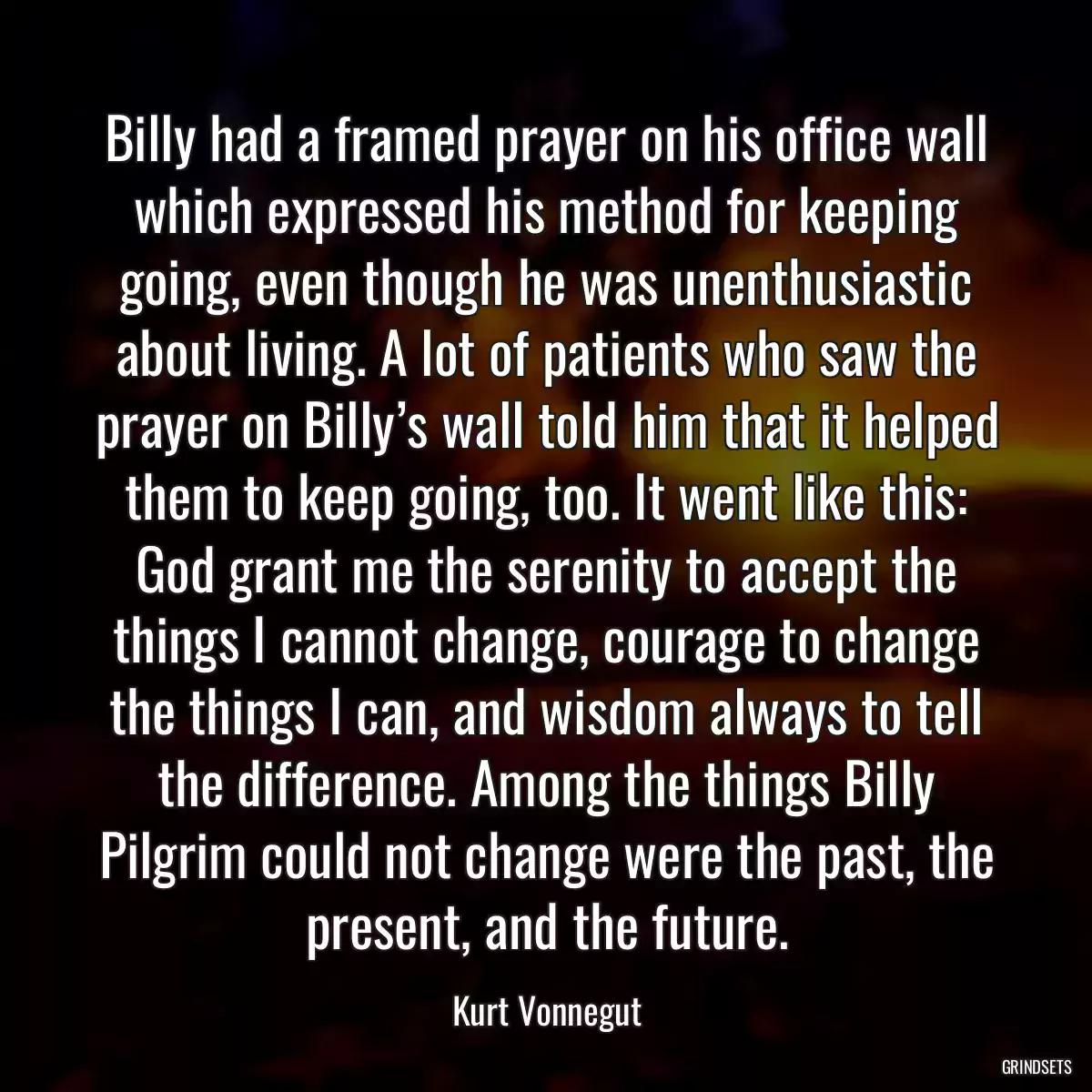 Billy had a framed prayer on his office wall which expressed his method for keeping going, even though he was unenthusiastic about living. A lot of patients who saw the prayer on Billy’s wall told him that it helped them to keep going, too. It went like this: God grant me the serenity to accept the things I cannot change, courage to change the things I can, and wisdom always to tell the difference. Among the things Billy Pilgrim could not change were the past, the present, and the future.