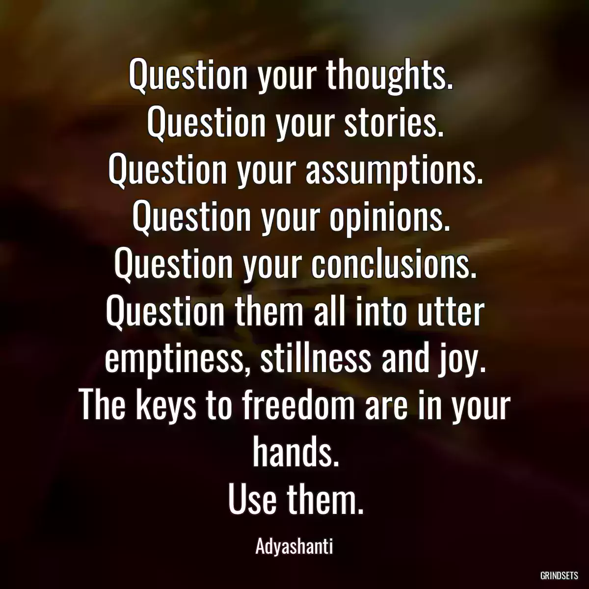 Question your thoughts. 
Question your stories.
Question your assumptions.
Question your opinions. 
Question your conclusions.
Question them all into utter emptiness, stillness and joy.
The keys to freedom are in your hands.
Use them.