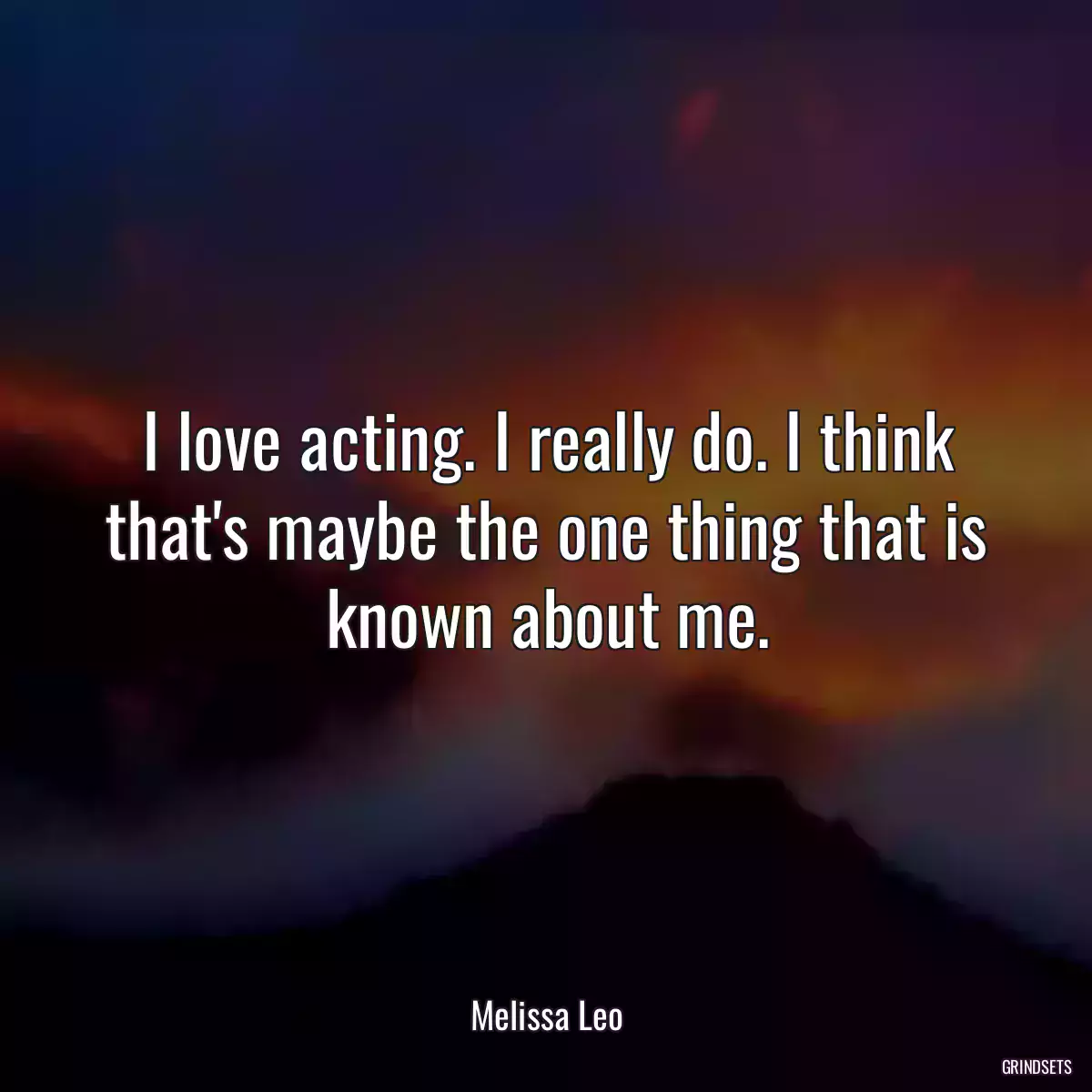 I love acting. I really do. I think that\'s maybe the one thing that is known about me.