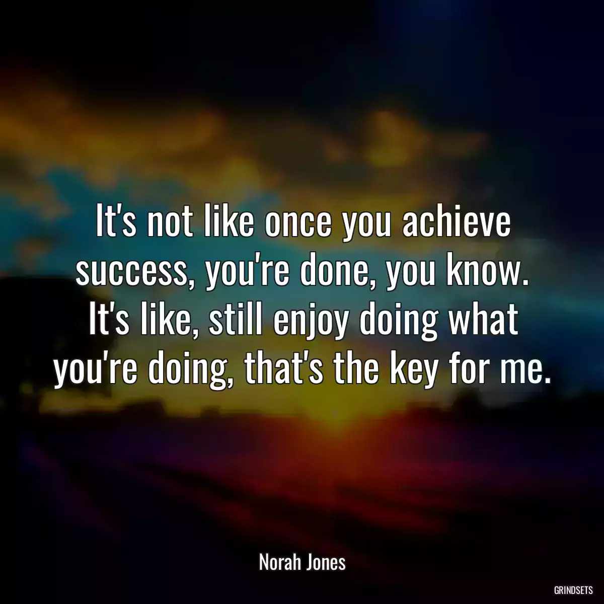 It\'s not like once you achieve success, you\'re done, you know. It\'s like, still enjoy doing what you\'re doing, that\'s the key for me.